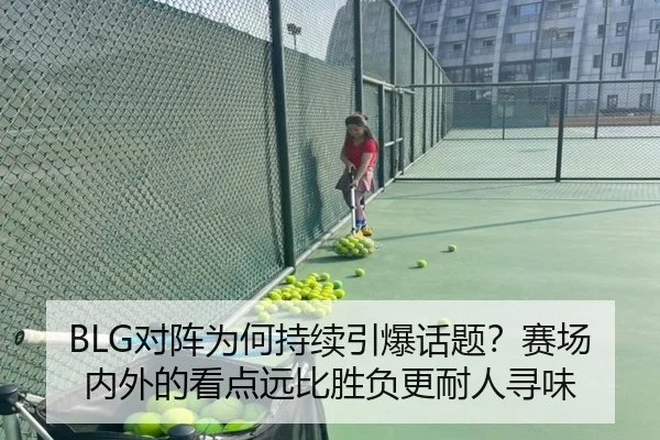 BLG对阵为何持续引爆话题？赛场内外的看点远比胜负更耐人寻味